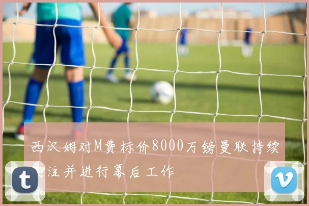 西汉姆对M费标价8000万镑曼联持续关注并进行幕后工作