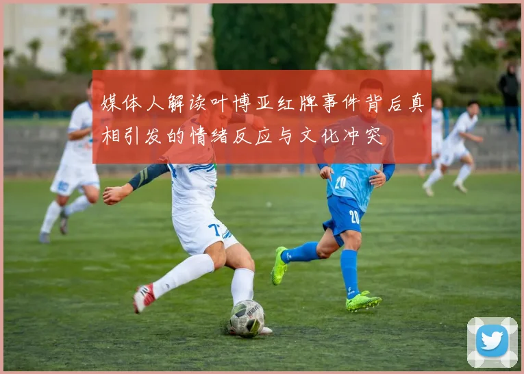 媒体人解读叶博亚红牌事件背后真相引发的情绪反应与文化冲突