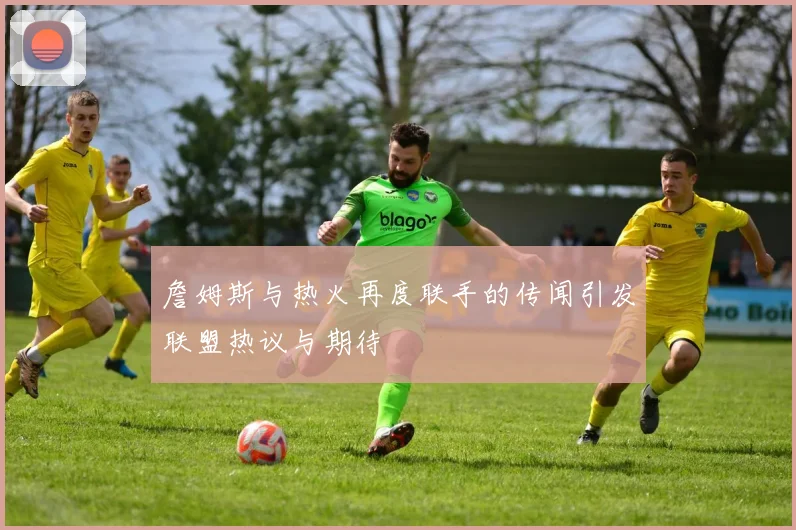 詹姆斯与热火再度联手的传闻引发联盟热议与期待