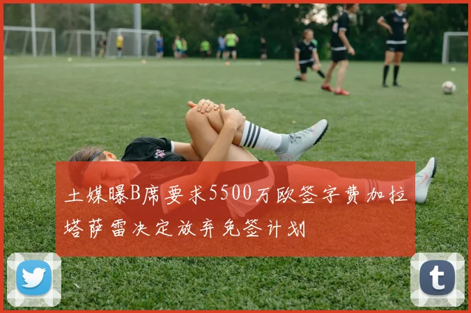 土媒曝B席要求5500万欧签字费加拉塔萨雷决定放弃免签计划