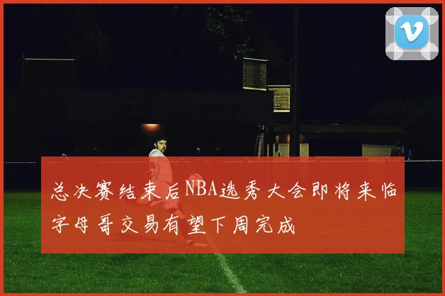 总决赛结束后NBA选秀大会即将来临字母哥交易有望下周完成