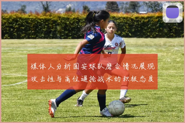 媒体人分析国安球队磨合情况展现攻击性与高位逼抢战术的积极态度