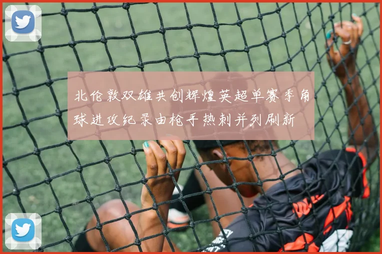 北伦敦双雄共创辉煌英超单赛季角球进攻纪录由枪手热刺并列刷新