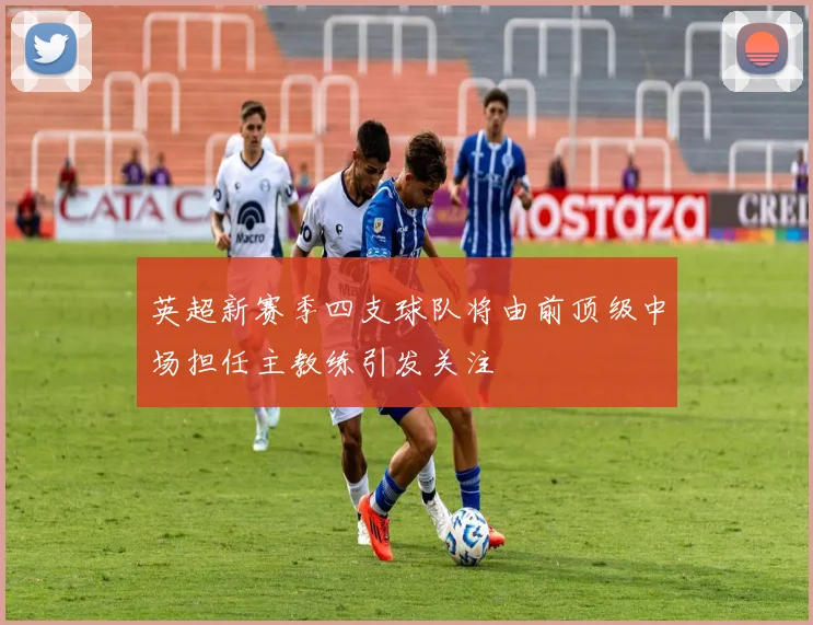 英超新赛季四支球队将由前顶级中场担任主教练引发关注