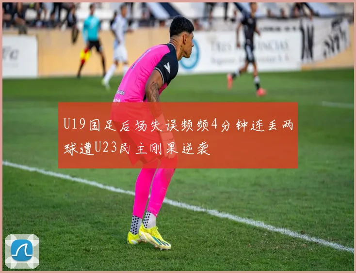 U19国足后场失误频频4分钟连丢两球遭U23民主刚果逆袭
