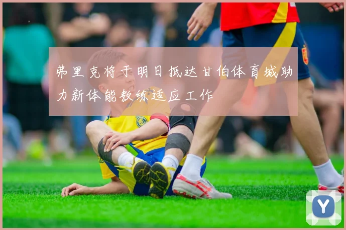 弗里克将于明日抵达甘伯体育城助力新体能教练适应工作