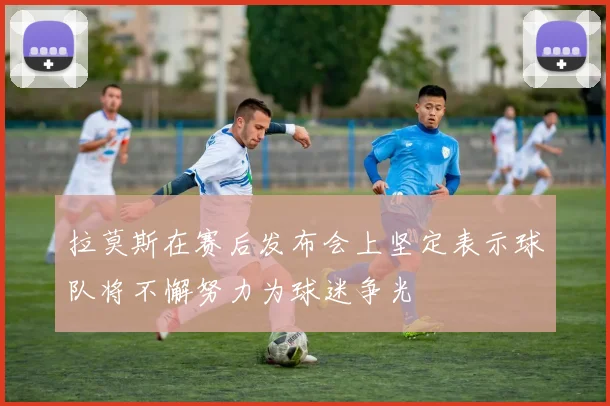 拉莫斯在赛后发布会上坚定表示球队将不懈努力为球迷争光