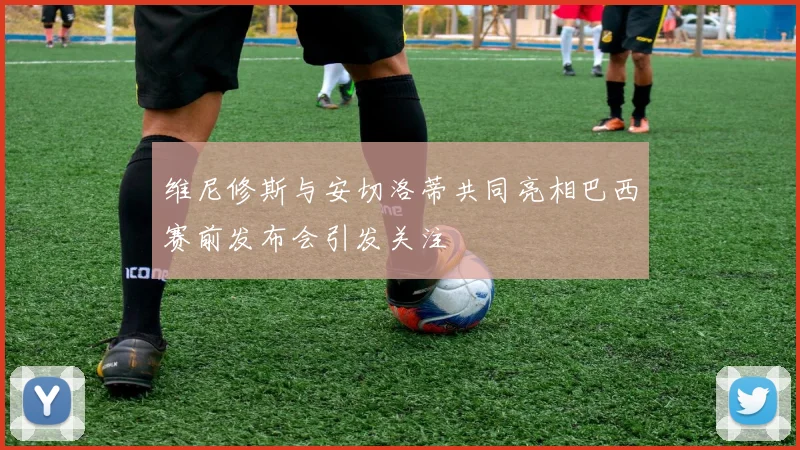 维尼修斯与安切洛蒂共同亮相巴西赛前发布会引发关注