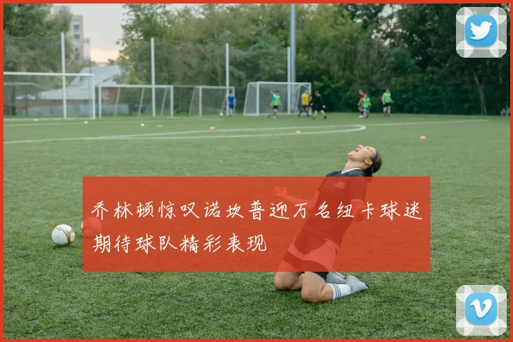 乔林顿惊叹诺坎普迎万名纽卡球迷期待球队精彩表现