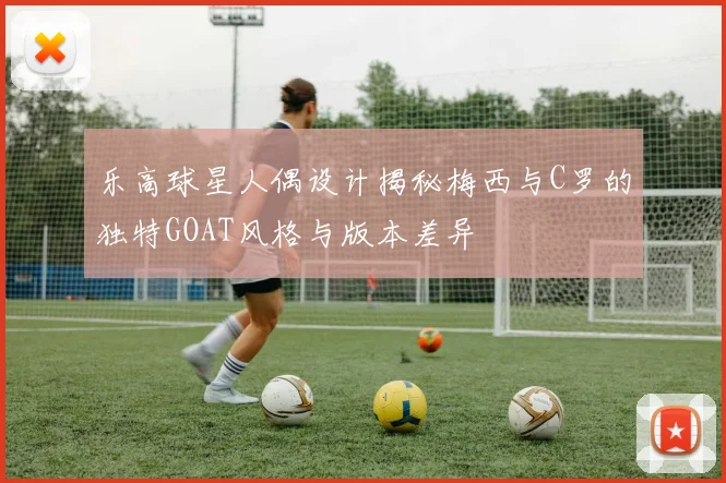 乐高球星人偶设计揭秘梅西与C罗的独特GOAT风格与版本差异