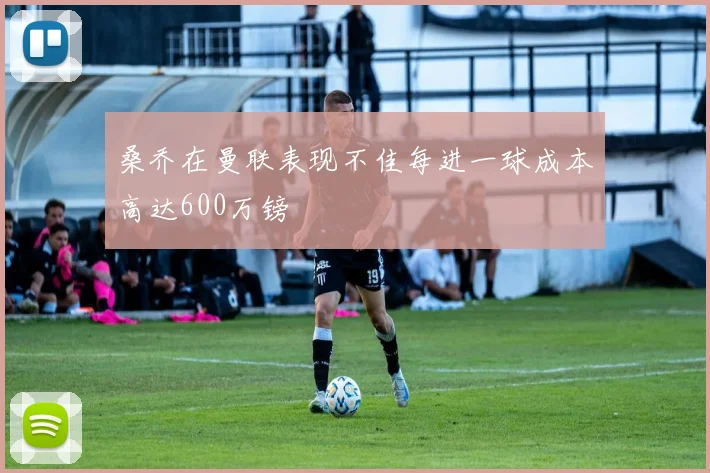 桑乔在曼联表现不佳每进一球成本高达600万镑