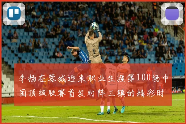 李扬在蓉城迎来职业生涯第100场中国顶级联赛首发对阵三镇的精彩时刻